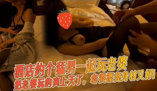 酒店约个猛男一起玩老婆，把老婆玩的爽上天了，老婆