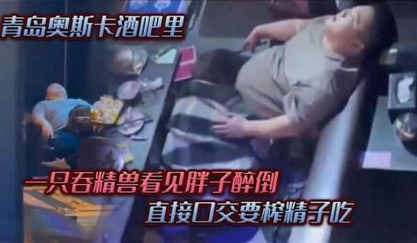青岛奥斯卡酒吧里，一只吞精兽看见胖子醉倒 ，直接