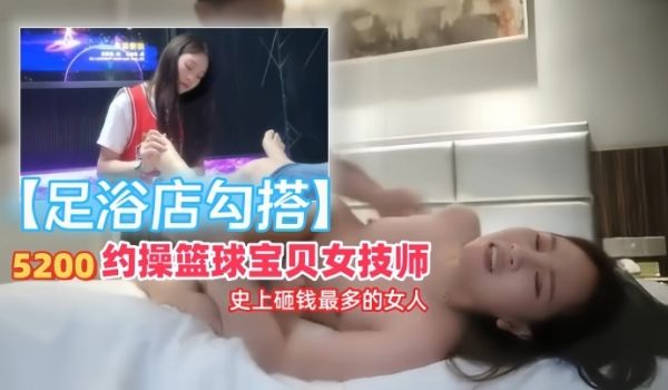 【足浴店勾搭】5200约操篮球宝贝女技师，史上砸