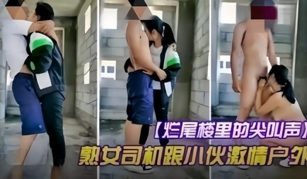 【户外野战】烂尾楼的尖叫声，熟女司机跟小伙激情户