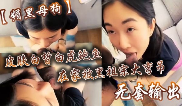 【媚黑母狗】皮肤白皙白虎鲍鱼在家被黑祖宗大弯吊无