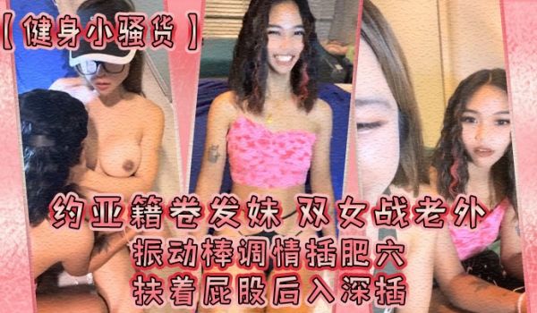 【健身小骚货】约亚籍卷发妹！双女战老外，振动棒调