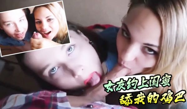 真实感第一视角的女友约上闺蜜舔我的鸡巴