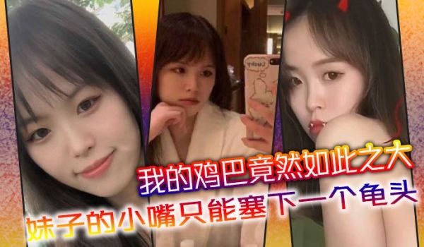 我的鸡巴竟然如此之大，妹子的小嘴只能塞下一个龟头