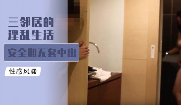 [原创国产] 三邻居的淫乱生活 安全期无套中出爆