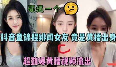 独家流出抖音童锦程绯闻女友 竟是黄播出身 超劲爆